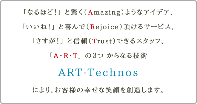 「なるほど！」 と驚く（Amezing）ようなアイデア、 「いいね！」 と喜んで（Rejoice）頂けるサービス、 「さすが！」 と信頼（Trust）できるスタッフ、 「A・R・T」 の３つ からなる技術 ART-Technos により、お客様の幸せな笑顔を創造します。